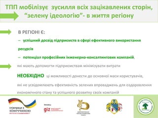 В РЕГІОНІ Є:
– успішний досвід підприємств в сфері ефективного використання
ресурсів
– потенціал професійних інженерно-консалтингових компаній,
які мають допомогти підприємствам мінімізувати витрати
НЕОБХІДНО ці можливості донести до основної маси користувачів,
які не усвідомлюють ефективність зелених впроваджень для оздоровлення
економічного стану та успішного розвитку своїх компаній
ТПП мобілізує зусилля всіх зацікавлених сторін,
“зелену ідеологію”- в життя регіону
 