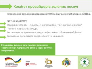 Створено на базі Дніпропетровської ТПП за підтримки GIZ в березні 2016р.
ЧЛЕНИ КОМІТЕТУ:
Провідні експерти – екологи, енергоаудитори та енергоменеджери/
Технічні навчальні заклади.
Інсталятори та проектанти ресурсоефективного обладнання/рішень.
Громадські організації в сфері екології та інновацій.
Об`єднавши зусилля, дати поштовх активному
«озелененню» підприємств регіону через доступні
інструменти…
Комітет провайдерів зелених послуг
 