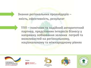 Знання регіональних провайдерів –
якість, ефективність, результат
ТПП – помічник та надійний авторитетний
партнер, представник інтересів бізнесу у
напрямку лобіювання зелених потреб та
можливостей на регіональному,
національному та міжнародному рівнях
 