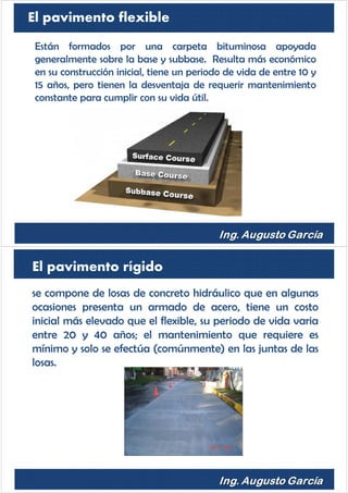 El pavimento flexible
Están formados por una carpeta bituminosa apoyada
generalmente sobre la base y subbase. Resulta más económico
en su construcción inicial, tiene un periodo de vida de entre 10 y
15 años, pero tienen la desventaja de requerir mantenimiento
constante para cumplir con su vida útil.
se compone de losas de concreto hidráulico que en algunas
ocasiones presenta un armado de acero, tiene un costo
inicial más elevado que el flexible, su periodo de vida varia
entre 20 y 40 años; el mantenimiento que requiere es
mínimo y solo se efectúa (comúnmente) en las juntas de las
losas.
El pavimento rígido
 
