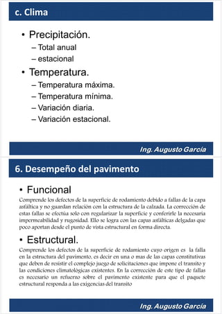 c. Clima
• Precipitación.
– Total anual
– estacional
• Temperatura.
– Temperatura máxima.
– Temperatura mínima.
– Variación diaria.
– Variación estacional.
6. Desempeño del pavimento
• Funcional
Comprende los defectos de la superficie de rodamiento debido a fallas de la capa
asfáltica y no guardan relación con la estructura de la calzada. La corrección de
estas fallas se efectúa solo con regularizar la superficie y conferirle la necesaria
impermeabilidad y rugosidad. Ello se logra con las capas asfálticas delgadas que
poco aportan desde el punto de vista estructural en forma directa.
• Estructural.
Comprende los defectos de la superficie de rodamiento cuyo origen es la falla
en la estructura del pavimento, es decir en una o mas de las capas constitutivas
que deben de resistir el complejo juego de solicitaciones que impone el transito y
las condiciones climatológicas existentes. En la corrección de este tipo de fallas
es necesario un refuerzo sobre el pavimento existente para que el paquete
estructural responda a las exigencias del transito
 