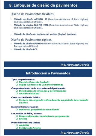 8. Enfoques de diseño de pavimentos
Diseño de Pavimentos flexibles.
• Método de diseño AASHTO 93 (American Asociation of State Highway
and Transportation Officials).
• Método de diseño AASHTO 2008 (American Asociation of State Highway
and Transportation Officials).
• Método de diseño del instituto del Asfalto (Asphalt Institute)
Diseño de Pavimentos rígidos.
• Método de diseño AASHTO 93 (American Asociation of State Highway and
Transportation Officials).
• Método de diseño PCA.
Tipos de pavimentos:
Flexible (Concrete Asphalt)
Rígido (Concreto de Cemento Portland)
Comportamiento de la estructura del pavimento
Distribución de tensiones y deformaciones
Análisis multicapa
Caracterización de Tráfico
Predecir las cargas de tráfico durante un período determinado
de años
Material Caracterización
Definir las propiedades del material
Los modos de falla / causas:
Desprendimiento, hundimiento, plegamiento
Grietas
Procedimientos de Diseño
AASHTO
Instituto de Asfalto
Introducción a Pavimentos
 