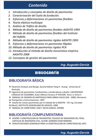 1. Introducción y conceptos de diseño de pavimentos
2. Caracterización del Suelo de fundación.
3. Esfuerzos y deformaciones en pavimentos flexibles
4. Teoría elástica multicapa
5. Análisis de Tráfico de diseño.
6. Método de diseño de pavimentos flexibles AASHTO 1993
7. Método de diseño de pavimentos flexibles del Instituto
del Asfalto
8. Método de diseño de pavimentos rígidos AASHTO 1993
9. Esfuerzos y deformaciones en pavimentos Rígidos
10. Método de diseño de pavimentos rígidos PCA
11. Introducción al método de diseño mecanístico empírico
AASHTO 2008
12. Conceptos de gestión del pavimentos
Contenido
BIBLIOGRAFÍA BÁSICA
Pavement Analysis and Design, Second Edition-Yang H . Huang - University of
Kentucky
Ingeniería de pavimentos, fundamentos, estudio básico y diseño: UNIVERSIDAD
CATOLICA DE COLOMBIA. Autor Alfonso Fonseca 3º EDICION. Tomo I y Tomo II.
MANUAL DE ENSAYOS DE MATERIALES PARA OBRAS VIALES (EM - 2000): Ministerio
de Transportes y Comunicaciones –MTC
Diseño de nuevos pavimentos por el método de la AASHTO – 93: Ing. Corredor
M.(MscE), INSTITUTO VENEZOLANO DE ASFALTO- 2008
MANUAL DE CARRETERAS: JOSE F. BEVIA GARCIA. ESPAÑA
BIBLIOGRAFÍA COMPLEMENTARIA
DISEÑO Y CONSTRUCCION DE PAVIMENTOS: COLEGIO DE INGENIEROS DEL PERU,
CAPITULO DE INGENIERIA CIVIL, AUTOR: GERMAN VIVAR ROMERO
ESPECIFICACIONES GENERALES PARA LA CONSTRUCCION DE CARRETERAS DEL MTC.
BIBLIOGRAFÍA
 