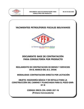 YACIMIENTOS PETROLÍFEROS FISCALES BOLIVIANOS
DOCUMENTO BASE DE CONTRATACIÓN
PARA CONSULTORÍA POR PRODUCTO
REGLAMENTO DE CONTRATACION DE BIENES Y SERVICIOS
EN EL MARCO DEL D.S. 29506
MODALIDAD: CONTRATACION DIRECTA POR LICITACIÓN
OBJETO: INGENIERÍA BÁSICA Y DE DETALLE PARA LA
CONSTRUCCIÓN DEL CAMINO Y PLANCHADA PARA EL POZO GMR-
X1 IE
CODIGO: DRCO-CDL-GNEE-267-16
(Primera Convocatoria)
DOCUMENTO BASE DE CONTRATACIÓN PARA RG-05-B-GCC-DCO
CONSULTORIA POR PRODUCTO
 