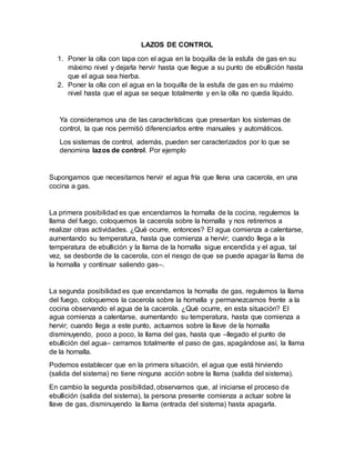 LAZOS DE CONTROL
1. Poner la olla con tapa con el agua en la boquilla de la estufa de gas en su
máximo nivel y dejarla hervir hasta que llegue a su punto de ebullición hasta
que el agua sea hierba.
2. Poner la olla con el agua en la boquilla de la estufa de gas en su máximo
nivel hasta que el agua se seque totalmente y en la olla no queda líquido.
Ya consideramos una de las características que presentan los sistemas de
control, la que nos permitió diferenciarlos entre manuales y automáticos.
Los sistemas de control, además, pueden ser caracterizados por lo que se
denomina lazos de control. Por ejemplo
Supongamos que necesitamos hervir el agua fría que llena una cacerola, en una
cocina a gas.
La primera posibilidad es que encendamos la hornalla de la cocina, regulemos la
llama del fuego, coloquemos la cacerola sobre la hornalla y nos retiremos a
realizar otras actividades. ¿Qué ocurre, entonces? El agua comienza a calentarse,
aumentando su temperatura, hasta que comienza a hervir; cuando llega a la
temperatura de ebullición y la llama de la hornalla sigue encendida y el agua, tal
vez, se desborde de la cacerola, con el riesgo de que se puede apagar la llama de
la hornalla y continuar saliendo gas–.
La segunda posibilidad es que encendamos la hornalla de gas, regulemos la llama
del fuego, coloquemos la cacerola sobre la hornalla y permanezcamos frente a la
cocina observando el agua de la cacerola. ¿Qué ocurre, en esta situación? El
agua comienza a calentarse, aumentando su temperatura, hasta que comienza a
hervir; cuando llega a este punto, actuamos sobre la llave de la hornalla
disminuyendo, poco a poco, la llama del gas, hasta que –llegado el punto de
ebullición del agua– cerramos totalmente el paso de gas, apagándose así, la llama
de la hornalla.
Podemos establecer que en la primera situación, el agua que está hirviendo
(salida del sistema) no tiene ninguna acción sobre la llama (salida del sistema).
En cambio la segunda posibilidad, observamos que, al iniciarse el proceso de
ebullición (salida del sistema), la persona presente comienza a actuar sobre la
llave de gas, disminuyendo la llama (entrada del sistema) hasta apagarla.
 