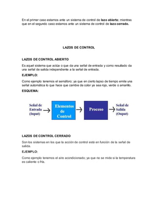 En el primer caso estamos ante un sistema de control de lazo abierto; mientras
que en el segundo caso estamos ante un sistema de control de lazo cerrado.
LAZOS DE CONTROL
LAZOS DE CONTROL ABIERTO
Es aquel sistema que actúa o que da una señal de entrada y como resultado da
una señal de salida independiente a la señal de entrada.
EJEMPLO:
Como ejemplo tenemos el semáforo; ya que en cierto lapso de tiempo emite una
señal automática lo que hace que cambie de color ya sea rojo, verde o amarillo.
ESQUEMA:
LAZOS DE CONTROL CERRADO
Son los sistemas en los que la acción de control está en función de la señal de
salida.
EJEMPLO:
Como ejemplo tenemos el aire acondicionado; ya que no se mide si la temperatura
es caliente o fría.
 