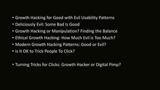 • Growth Hacking for Good with Evil Usability Patterns
• Deliciously Evil: Some Bad Is Good
• Growth Hacking or Manipulation? Finding the Balance
• Ethical Growth Hacking: How Much Evil is Too Much?
• Modern Growth Hacking Patterns: Good or Evil?
• Is It OK to Trick People To Click?
• Turning Tricks for Clicks: Growth Hacker or Digital Pimp?
 