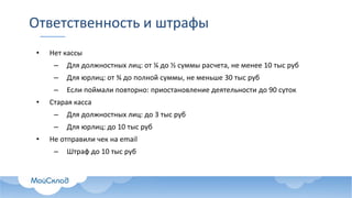 Ответственность и штрафы
• Нет кассы
– Для должностных лиц: от ¼ до ½ суммы расчета, не менее 10 тыс руб
– Для юрлиц: от ¾ до полной суммы, не меньше 30 тыс руб
– Если поймали повторно: приостановление деятельности до 90 суток
• Старая касса
– Для должностных лиц: до 3 тыс руб
– Для юрлиц: до 10 тыс руб
• Не отправили чек на email
– Штраф до 10 тыс руб
 