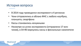 История вопроса
• В 2014 году проводился эксперимент в 4 регионах
• Чеки отправлялись в облако ФНС с любого ноутбука,
планшета, смартфона
• Кассы становились ненужными
• Несмотря на успех эксперимента (отправлено 17 млн
чеков), в 54-ФЗ вернулись кассы и фискальные накопители
 