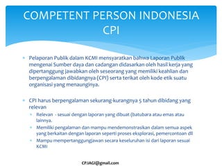 COMPETENT PERSON INDONESIA
CPI
CP.IAGI@gmail.com
 Pelaporan Publik dalam KCMI mensyaratkan bahwa Laporan Publik
mengenai Sumber daya dan cadangan didasarkan oleh hasil kerja yang
dipertanggung jawabkan oleh seseorang yang memiliki keahlian dan
berpengalaman dibidangnya (CPI) serta terikat oleh kode etik suatu
organisasi yang menaunginya.
 CPI harus berpengalaman sekurang-kurangnya 5 tahun dibidang yang
relevan
 Relevan - sesuai dengan laporan yang dibuat (batubara atau emas atau
lainnya.
 Memiliki pengalaman dan mampu mendemonstrasikan dalam semua aspek
yang berkaitan dengan laporan seperti proses eksplorasi, pemercontoan dll
 Mampu mempertanggungjawan secara keseluruhan isi dari laporan sesuai
KCMI
 