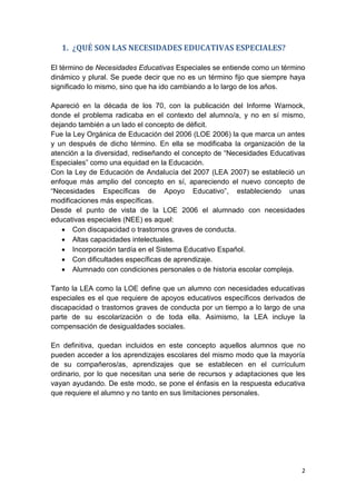 2
1. ¿QUÉ SON LAS NECESIDADES EDUCATIVAS ESPECIALES?
El término de Necesidades Educativas Especiales se entiende como un término
dinámico y plural. Se puede decir que no es un término fijo que siempre haya
significado lo mismo, sino que ha ido cambiando a lo largo de los años.
Apareció en la década de los 70, con la publicación del Informe Warnock,
donde el problema radicaba en el contexto del alumno/a, y no en sí mismo,
dejando también a un lado el concepto de déficit.
Fue la Ley Orgánica de Educación del 2006 (LOE 2006) la que marca un antes
y un después de dicho término. En ella se modificaba la organización de la
atención a la diversidad, rediseñando el concepto de “Necesidades Educativas
Especiales” como una equidad en la Educación.
Con la Ley de Educación de Andalucía del 2007 (LEA 2007) se estableció un
enfoque más amplio del concepto en sí, apareciendo el nuevo concepto de
“Necesidades Específicas de Apoyo Educativo”, estableciendo unas
modificaciones más específicas.
Desde el punto de vista de la LOE 2006 el alumnado con necesidades
educativas especiales (NEE) es aquel:
 Con discapacidad o trastornos graves de conducta.
 Altas capacidades intelectuales.
 Incorporación tardía en el Sistema Educativo Español.
 Con dificultades específicas de aprendizaje.
 Alumnado con condiciones personales o de historia escolar compleja.
Tanto la LEA como la LOE define que un alumno con necesidades educativas
especiales es el que requiere de apoyos educativos específicos derivados de
discapacidad o trastornos graves de conducta por un tiempo a lo largo de una
parte de su escolarización o de toda ella. Asimismo, la LEA incluye la
compensación de desigualdades sociales.
En definitiva, quedan incluidos en este concepto aquellos alumnos que no
pueden acceder a los aprendizajes escolares del mismo modo que la mayoría
de su compañeros/as, aprendizajes que se establecen en el currículum
ordinario, por lo que necesitan una serie de recursos y adaptaciones que les
vayan ayudando. De este modo, se pone el énfasis en la respuesta educativa
que requiere el alumno y no tanto en sus limitaciones personales.
 
