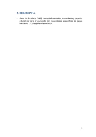 3
2. BIBLIOGRAFÍA.
- Junta de Andalucía (2008). Manual de servicios, prestaciones y recursos
educativos para el alumnado con necesidades específicas de apoyo
educativo 1. Consejería de Educación.
 
