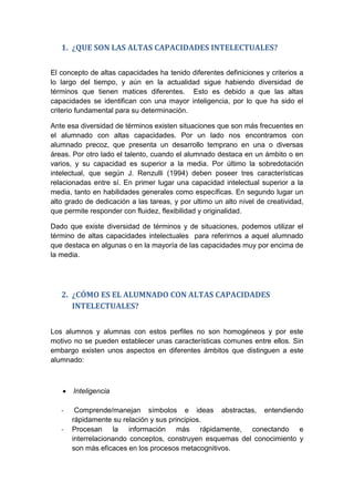 1. ¿QUE SON LAS ALTAS CAPACIDADES INTELECTUALES?
El concepto de altas capacidades ha tenido diferentes definiciones y criterios a
lo largo del tiempo, y aún en la actualidad sigue habiendo diversidad de
términos que tienen matices diferentes. Esto es debido a que las altas
capacidades se identifican con una mayor inteligencia, por lo que ha sido el
criterio fundamental para su determinación.
Ante esa diversidad de términos existen situaciones que son más frecuentes en
el alumnado con altas capacidades. Por un lado nos encontramos con
alumnado precoz, que presenta un desarrollo temprano en una o diversas
áreas. Por otro lado el talento, cuando el alumnado destaca en un ámbito o en
varios, y su capacidad es superior a la media. Por último la sobredotación
intelectual, que según J. Renzulli (1994) deben poseer tres características
relacionadas entre sí. En primer lugar una capacidad intelectual superior a la
media, tanto en habilidades generales como específicas. En segundo lugar un
alto grado de dedicación a las tareas, y por ultimo un alto nivel de creatividad,
que permite responder con fluidez, flexibilidad y originalidad.
Dado que existe diversidad de términos y de situaciones, podemos utilizar el
término de altas capacidades intelectuales para referirnos a aquel alumnado
que destaca en algunas o en la mayoría de las capacidades muy por encima de
la media.
2. ¿CÓMO ES EL ALUMNADO CON ALTAS CAPACIDADES
INTELECTUALES?
Los alumnos y alumnas con estos perfiles no son homogéneos y por este
motivo no se pueden establecer unas características comunes entre ellos. Sin
embargo existen unos aspectos en diferentes ámbitos que distinguen a este
alumnado:
 Inteligencia
- Comprende/manejan símbolos e ideas abstractas, entendiendo
rápidamente su relación y sus principios.
- Procesan la información más rápidamente, conectando e
interrelacionando conceptos, construyen esquemas del conocimiento y
son más eficaces en los procesos metacognitivos.
 