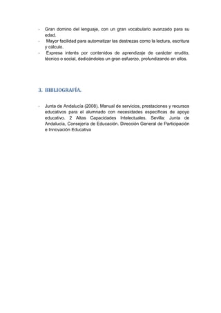 - Gran domino del lenguaje, con un gran vocabulario avanzado para su
edad.
- Mayor facilidad para automatizar las destrezas como la lectura, escritura
y cálculo.
- Expresa interés por contenidos de aprendizaje de carácter erudito,
técnico o social, dedicándoles un gran esfuerzo, profundizando en ellos.
3. BIBLIOGRAFÍA.
- Junta de Andalucía (2008). Manual de servicios, prestaciones y recursos
educativos para el alumnado con necesidades específicas de apoyo
educativo. 2 Altas Capacidades Intelectuales. Sevilla: Junta de
Andalucía, Consejería de Educación. Dirección General de Participación
e Innovación Educativa
 