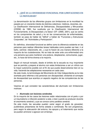 2
1. ¿QUÉ ES LA DIVERSIDAD FUNCIONAL POR LIMITACIONES EN
LA MOVILIDAD?
La denominación de los diferentes grupos con limitaciones en la movilidad ha
pasado por un creciente interés de distintos colectivos: médicos, docentes, etc.
La Clasificación Internacional de Deficiencias, Discapacidades y Minusvalías
(CDDM) de 1980, fue sustituida por la Clasificación Internacional del
Funcionamiento, la Discapacidad y la Salud -CIF- (OMS, 2001), que se centra
en los componentes de salud y no en las consecuencias de enfermedades,
también se pasa de hablar de "déficit” a hablar de “Funciones y Estructuras
Corporales”, de “Actividades y Participación”.
En definitiva, diversidad funcional se define como la diferencia existente en las
personas para realizar diferentes tareas habituales como pueden ser leer, ir al
baño, caminar, relacionarte, etc., y que lo hacen de una manera diferente a la
mayoría de los ciudadanos/as. No se trata de estar ante una enfermedad sino
una persona que para mantener una postura, desplazarse, comunicarse, jugar,
etc., lo hace de forma diversa a la mayoría.
Según el manual revisado, desde el ámbito de la escuela es muy importante
que se permita y prepare al alumno con estas limitaciones a ser un niño/a con
la mayor autonomía posible con el fin de que pueda desenvolverse bien en su
vida, haciendo las adaptaciones necesarias en cada caso.
De este modo, la terminología del Movimiento de Vida Independiente es la más
acertada para referirse a las personas con discapacidad, olvidando el concepto
de discapacidad que acentúa un aspecto negativo de las competencias de las
personas.
Veamos en qué consisten las características del alumnado con limitaciones
motrices:
 Alumnado con lesiones cerebrales
En la mayoría de los casos las lesiones están relacionadas con el parto o por
un traumatismo o infección posterior a este, o bien cuando se producen durante
el crecimiento cerebral, y que se conoce como parálisis cerebral.
De este modo, las secuelas pueden variar según el grado de gravedad,
pudiéndose presentarse de forma aislada o combinada. No son progresivas,
pero según la adecuación del entorno, los apoyos y el tratamiento que reciba
se pueden aminorar o agravar con el tiempo.
 