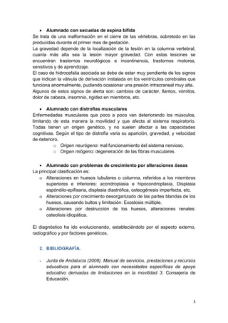 3
 Alumnado con secuelas de espina bífida
Se trata de una malformación en el cierre de las vértebras, sobretodo en las
producidas durante el primer mes de gestación.
La gravedad depende de la localización de la lesión en la columna vertebral,
cuanta más alta sea la lesión mayor gravedad. Con estas lesiones se
encuentran trastornos neurológicos e incontinencia, trastornos motores,
sensitivos y de aprendizaje.
El caso de hidrocefalia asociada se debe de estar muy pendiente de los signos
que indican la válvula de derivación instalada en los ventrículos cerebrales que
funciona anormalmente, pudiendo ocasionar una presión intracraneal muy alta.
Algunos de estos signos de alerta son: cambios de carácter, llantos, vómitos,
dolor de cabeza, insomnio, rigidez en miembros, etc.
 Alumnado con distrofias musculares
Enfermedades musculares que poco a poco van deteriorando los músculos,
limitando de esta manera la movilidad y que afecta al sistema respiratorio.
Todas tienen un origen genético, y no suelen afectar a las capacidades
cognitivas. Según el tipo de distrofia varia su aparición, gravedad, y velocidad
de deterioro.
o Origen neurógeno: mal funcionamiento del sistema nervioso.
o Origen miógeno: degeneración de las fibras musculares.
 Alumnado con problemas de crecimiento por alteraciones óseas
La principal clasificación es:
 Alteraciones en huesos tubulares o columna, referidos a los miembros
superiores e inferiores: acondroplasia e hipocondroplasia, Displasia
espóndilo-epifisaria, displasia diastrófica, osteogénesis imperfecta, etc.
 Alteraciones por crecimiento desorganizado de las partes blandas de los
huesos, causando bultos y limitación: Exostosis múltiple.
 Alteraciones por destrucción de los huesos, alteraciones renales:
osteolisis idiopática.
El diagnóstico ha ido evolucionando, estableciéndolo por el aspecto externo,
radiográfico y por factores genéticos.
2. BIBLIOGRAFÍA.
- Junta de Andalucía (2008). Manual de servicios, prestaciones y recursos
educativos para el alumnado con necesidades específicas de apoyo
educativo derivadas de limitaciones en la movilidad 3. Consejería de
Educación.
 