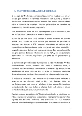 2
1. TRASTORNOS GENERALES DEL DESARROLLO
El concepto de ¨Trastornos generales del desarrollo¨ se introdujo hace años, y
abarca gran cantidad de términos relacionados con autismo y trastornos
relacionados con habilidades sociales básicas. Éste abarca tanto el autismo
como el Síndrome de Asperger, trastorno generalizado del desarrollo no
especificado y trastorno desintegrativo infantil.
Esta denominación no es del todo correcta puesto que el desarrollo no está
afectado de manera ¨generalizada¨ en estas personas.
A partir de los años 90 se utiliza también el término Trastorno del Espectro
Autista (TEA), a partir de unos estudios que constatan de que todas as
personas con autismo o TGD presentan alteraciones en déficits en la
interacción social, la comunicación verbal y no verbal, y un patrón restringido, y
un patrón restringido de intereses o comportamientos. Este concepto engloba
una gran cantidad de rasgos relacionados con los TEA, y que son claramente
identificables en niños/as pequeños/as por parte de los profesionales y
educadores.
El autismo está presente desde el principio de la vida del afectado. Afecta a
comportamientos básicos humanos tales como la interacción social, la
capacidad de comunicar ideas y sentimientos, la imaginación y la capacidad de
relacionarse con otras personas. Aun no existe un tratamiento médico de
dichas alteraciones, siendo e método educativo el más adecuado hoy en día.
El autismo se caracteriza como un espectro de trastornos que varían en la
severidad de sus síntomas, edad de inicio, etc. También varían sus
manifestaciones en cada persona y a lo largo de toda su vida. No hay ningún
comportamiento clave que incluya a alguien dentro del autismo y ningún
comportamiento que lo excluya automáticamente.
Aquellas personas que padecen de TEA son diagnosticadas al principio de sus
vidas, por presentar una serie de características y comportamientos diferente a
aquellos con desarrollo ¨normativo¨. Los alumnos/as con TEA presentan
deterioro en la capacidad para desenvolverse en el mundo social en cuanto al
 