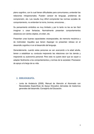 3
plano cognitivo, con lo cual tienen dificultades para comunicarse y entender las
relaciones intrapersonales. Pueden carecer de lenguaje, problemas de
comprensión, etc. Les resulta muy difícil comprender las normas sociales de
comportamiento, no entienden la ironía, bromas, emociones…
Su pensamiento simbólico es muy limitado y por lo tanto no les es tan fácil
imaginar o crear fantasías. Normalmente presentan comportamientos
obsesivos con ciertos objetos, el orden, etc.
Presentan unas buenas capacidades visoespaciales, de memoria mecánica y
de motricidad. Aquellos que tienen Asperger no presentan retraso en el
desarrollo cognitivo ni en el desarrollo del lenguaje.
Generalemente, cuando estas personas se van acercando a la edad adulta,
tienen a estabilizar su conducta mejorando las relaciones con los demás y
mejorando su autonomía personal. Pero esto no quiere decir que se vayan a
adaptar fácilmente a los comportamientos y normas de la sociedad. Precisaran
de apoyo a lo largo de su vida.
2. BIBLIOGRAFÍA.
- Junta de Andalucía (2008). Manual de Atención al Alumnado con
Necesidades Específicas de Apoyo Educativo derivadas de trastornos
generales del desarrollo. Consejería de Educación.
 