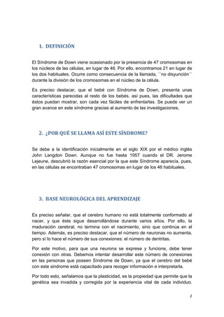 2
1. DEFINICIÓN
El Síndrome de Down viene ocasionado por la presencia de 47 cromosomas en
los núcleos de las células, en lugar de 46. Por ello, encontramos 21 en lugar de
los dos habituales. Ocurre como consecuencia de la llamada, ``no disyunción´´
durante la división de los cromosomas en el núcleo de la célula.
Es preciso destacar, que el bebé con Síndrome de Down, presenta unas
características parecidas al resto de los bebés, así pues, las dificultades que
éstos puedan mostrar, son cada vez fáciles de enfrentarlas. Se puede ver un
gran avance en este síndrome gracias al aumento de las investigaciones.
2. ¿POR QUÉ SE LLAMA ASÍ ESTE SÍNDROME?
Se debe a la identificación inicialmente en el siglo XIX por el médico inglés
John Langdon Down. Aunque no fue hasta 1957 cuando el DR. Jerome
Lejeune, descubrió la razón esencial por la que este Síndrome aparecía, pues,
en las células se encontraban 47 cromosomas en lugar de los 46 habituales.
3. BASE NEUROLÓGICA DEL APRENDIZAJE
Es preciso señalar, que el cerebro humano no está totalmente conformado al
nacer, y que éste sigue desarrollándose durante varios años. Por ello, la
maduración cerebral, no termina con el nacimiento, sino que continúa en el
tiempo. Además, es preciso destacar, que el número de neuronas no aumenta,
pero sí lo hace el número de sus conexiones: el número de dentritas.
Por este motivo, para que una neurona se exprese y funcione, debe tener
conexión con otras. Debemos intentar desarrollar este número de conexiones
en las personas que poseen Síndrome de Down, ya que el cerebro del bebé
con este sindrome está capacitado para recoger información e interpretarla.
Por todo esto, señalamos que la plasticidad, es la propiedad que permite que la
genética sea invadida y corregida por la experiencia vital de cada individuo.
 