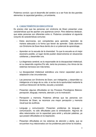 3
Podemos concluir, que el desarrollo del cerebro va a ser fruto de dos grandes
elementos: la capacidad genética, y el ambiente.
4. CARACTERÍSTICAS EDUCATIVAS
Es preciso citar que las personas con síndrome de Down presentan unas
características que les aportan una apariencia común. Pero debemos destacar,
que estas personas son diferentes entre sí. Podemos considerar el siguiente
conjunto de características comunes:
- Estos alumnos/as, son competentes para aprender. Aprenden de
manera adecuada a la forma que tienen de aprender. Cada alumno/a
con Síndrome de Down lleva dentro de sí un potencial de aprendizaje.
- Aprenden en la escuela de la diversidad. Ya que la escuela es el mejor
escenario posible, un lugar donde pueden desenvolverse en situaciones
cotidianas, y desarrollar una.
- La disgenesia cerebral, es la responsable de la discapacidad intelectual,
en su desarrollo cognitivo.Por ello, tanto los procesos y los ritmos de los
sistemas nerviosos son más lentos.
- La discapacidad intelectual sobrelleva una menor capacidad para la
adaptación a las circunstancias.
- Las personas con Síndrome de Down, son inteligentes, y desarrollan su
inteligencia a lo largo de su vida, si se les da la oportunidad mediante la
continua interacción de familia, escuela y sociedad.
- Presentan algunas dificultades en los Procesos Psicológicos Básicos:
percepción, lenguaje, memoria, atención y en la motivación.
- Percepción y memoria. Podemos afirmas que las personas con
Síndrome de Down, se reconoce una mayor percepción y memoria
visual que las auditivas.
- Lenguaje y comunicación: Presentan problemas de lenguaje y
comunicación, no sólo dificultades para la simbolización. Algunos de
ellos relacionados con la capacidad para emitir y articular palabras, ya
que poseen dificultades en la respiración.
- Presentan dificultades en los sistemas de atención y alerta, que se
encuentran muy relacionados con los problemas para tomar la iniciativa.
 
