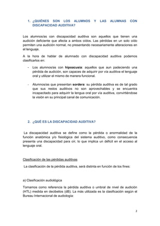 2
1. ¿QUIÉNES SON LOS ALUMNOS Y LAS ALUMNAS CON
DISCAPACIDAD AUDITIVA?
Los alumnos/as con discapacidad auditiva son aquellos que tienen una
audición deficiente que afecta a ambos oídos. Las pérdidas en un solo oído
permiten una audición normal, no presentando necesariamente alteraciones en
el lenguaje.
A la hora de hablar de alumnado con discapacidad auditiva podemos
clasificarlos en:
- Los alumnos/as con hipoacusia: aquellos que aun padeciendo una
pérdida de audición, son capaces de adquirir por vía auditiva el lenguaje
oral y utilizar el mismo de manera funcional.
- Alumnos/as que presentan sordera: su pérdida auditiva es de tal grado
que sus restos auditivos no son aprovechables y se encuentra
incapacitado para adquirir la lengua oral por vía auditiva, convirtiéndose
la visión en su principal canal de comunicación.
2. ¿QUÉ ES LA DISCAPACIDAD AUDITIVA?
La discapacidad auditiva se define como la pérdida o anormalidad de la
función anatómica y/o fisiológica del sistema auditivo, como consecuencia
presenta una discapacidad para oír, lo que implica un déficit en el acceso al
lenguaje oral.
Clasificación de las pérdidas auditivas
La clasificación de la pérdida auditiva, será distinta en función de los fines:
a) Clasificación audiológica
Tomamos como referencia la pérdida auditiva o umbral de nivel de audición
(HTL) medida en decibelios (dB). La más utilizada es la clasificación según el
Bureau Internacional de audiología:
 