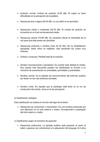 3
• Audición normal: Umbral de audición (0-20 dB). El sujeto no tiene
dificultades en la percepción de la palabra.
• Hipoacusia leve o ligera (20-40 dB). La voz débil no es percibida.
• Hipoacusia media o moderada (40-70 dB). El umbral de audición se
encuentra en el nivel conversacional medio.
• Hipoacusia severa (70-90 dB). Es necesario elevar la intensidad de la
voz para que ésta pueda ser percibida.
• Hipoacusia profunda o sordera (más de 90 dB.) Sin la rehabilitación
apropiada, estos niños no hablarán, sólo percibirán los ruidos muy
intensos.
• Cofosis o anacusia. Pérdida total de la audición.
• Sordera neurosensorial o perceptiva: Es cuando está dañada la cóclea.
Sus causas más frecuentes pueden ser clasificadas en función a su
momento de presentación en prenatales, perinatales y postnatales.
• Sordera central. Es la pérdida de reconocimiento del estímulo auditivo
por lesión en las vías auditivas centrales.
• Sordera mixta. Es aquella que la patología está tanto en la vía de
conducción del sonido, como en la de percepción.
b) Clasificación otológica
Esta clasificación se realiza en función del lugar de la lesión:
• Hipoacusia de conducción o transmisión: Es una sordera producida por
una alteración en el oído externo o medio. Corresponden a patologías
del oído externo y medio.
c) Clasificación según el momento de aparición
• Hipoacusia prelocutiva. La pérdida auditiva está presente al nacer el
bebé o aparece con anterioridad a la adquisición del lenguaje (2-3 años
 