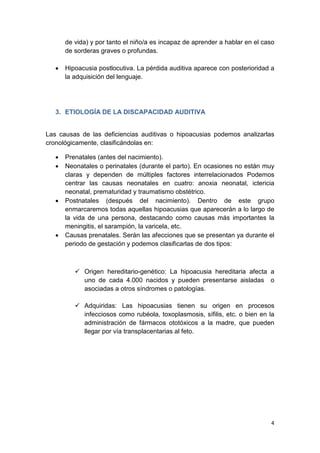 4
de vida) y por tanto el niño/a es incapaz de aprender a hablar en el caso
de sorderas graves o profundas.
• Hipoacusia postlocutiva. La pérdida auditiva aparece con posterioridad a
la adquisición del lenguaje.
3. ETIOLOGÍA DE LA DISCAPACIDAD AUDITIVA
Las causas de las deficiencias auditivas o hipoacusias podemos analizarlas
cronológicamente, clasificándolas en:
• Prenatales (antes del nacimiento).
• Neonatales o perinatales (durante el parto). En ocasiones no están muy
claras y dependen de múltiples factores interrelacionados Podemos
centrar las causas neonatales en cuatro: anoxia neonatal, ictericia
neonatal, prematuridad y traumatismo obstétrico.
• Postnatales (después del nacimiento). Dentro de este grupo
enmarcaremos todas aquellas hipoacusias que aparecerán a lo largo de
la vida de una persona, destacando como causas más importantes la
meningitis, el sarampión, la varicela, etc.
• Causas prenatales. Serán las afecciones que se presentan ya durante el
periodo de gestación y podemos clasificarlas de dos tipos:
 Origen hereditario-genético: La hipoacusia hereditaria afecta a
uno de cada 4.000 nacidos y pueden presentarse aisladas o
asociadas a otros síndromes o patologías.
 Adquiridas: Las hipoacusias tienen su origen en procesos
infecciosos como rubéola, toxoplasmosis, sífilis, etc. o bien en la
administración de fármacos ototóxicos a la madre, que pueden
llegar por vía transplacentarias al feto.
 