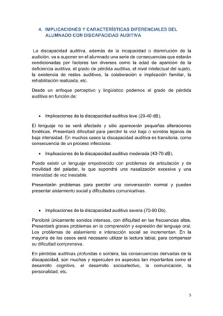 5
4. IMPLICACIONES Y CARACTERÍSTICAS DIFERENCIALES DEL
ALUMNADO CON DISCAPACIDAD AUDITIVA
La discapacidad auditiva, además de la incapacidad o disminución de la
audición, va a suponer en el alumnado una serie de consecuencias que estarán
condicionadas por factores tan diversos como la edad de aparición de la
deficiencia auditiva, el grado de pérdida auditiva, el nivel intelectual del sujeto,
la existencia de restos auditivos, la colaboración e implicación familiar, la
rehabilitación realizada, etc.
Desde un enfoque perceptivo y lingüístico podemos el grado de pérdida
auditiva en función de:
• Implicaciones de la discapacidad auditiva leve (20-40 dB).
El lenguaje no se verá afectado y sólo aparecerán pequeñas alteraciones
fonéticas. Presentará dificultad para percibir la voz baja o sonidos lejanos de
baja intensidad. En muchos casos la discapacidad auditiva es transitoria, como
consecuencia de un proceso infeccioso.
• Implicaciones de la discapacidad auditiva moderada (40-70 dB).
Puede existir un lenguaje empobrecido con problemas de articulación y de
movilidad del paladar, lo que supondrá una nasalización excesiva y una
intensidad de voz inestable.
Presentarán problemas para percibir una conversación normal y pueden
presentar aislamiento social y dificultades comunicativas.
• Implicaciones de la discapacidad auditiva severa (70-90 Db).
Percibirá únicamente sonidos intensos, con dificultad en las frecuencias altas.
Presentará graves problemas en la comprensión y expresión del lenguaje oral.
Los problemas de aislamiento e interacción social se incrementan. En la
mayoría de los casos será necesario utilizar la lectura labial, para compensar
su dificultad comprensiva.
En pérdidas auditivas profundas o sordera, las consecuencias derivadas de la
discapacidad, son muchas y repercuten en aspectos tan importantes como el
desarrollo cognitivo, el desarrollo socioafectivo, la comunicación, la
personalidad, etc.
 