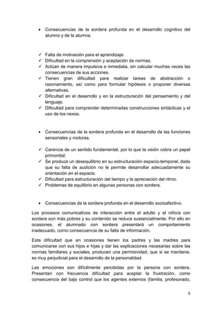 6
• Consecuencias de la sordera profunda en el desarrollo cognitivo del
alumno y de la alumna.
 Falta de motivación para el aprendizaje.
 Dificultad en la comprensión y aceptación de normas.
 Actúan de manera impulsiva e inmediata, sin calcular muchas veces las
consecuencias de sus acciones.
 Tienen gran dificultad para realizar tareas de abstracción o
razonamiento, así como para formular hipótesis o proponer diversas
alternativas.
 Dificultad en el desarrollo y en la estructuración del pensamiento y del
lenguaje.
 Dificultad para comprender determinadas construcciones sintácticas y el
uso de los nexos.
• Consecuencias de la sordera profunda en el desarrollo de las funciones
sensoriales y motoras.
 Carencia de un sentido fundamental, por lo que la visión cobra un papel
primordial.
 Se produce un desequilibrio en su estructuración espacio-temporal, dado
que su falta de audición no le permite desarrollar adecuadamente su
orientación en el espacio.
 Dificultad para estructuración del tiempo y la apreciación del ritmo.
 Problemas de equilibrio en algunas personas con sordera.
• Consecuencias de la sordera profunda en el desarrollo socioafectivo.
Los procesos comunicativos de interacción entre el adulto y el niño/a con
sordera son más pobres y su contenido se reduce sustancialmente. Por ello en
ocasiones, el alumnado con sordera presentará un comportamiento
inadecuado, como consecuencia de su falta de información.
Esta dificultad que en ocasiones tienen los padres y las madres para
comunicarse con sus hijos e hijas y dar las explicaciones necesarias sobre las
normas familiares y sociales, producen una permisividad, que si se mantiene,
es muy perjudicial para el desarrollo de la personalidad.
Las emociones son difícilmente percibidas por la persona con sordera.
Presentan con frecuencia dificultad para aceptar la frustración, como
consecuencia del bajo control que los agentes externos (familia, profesorado,
 