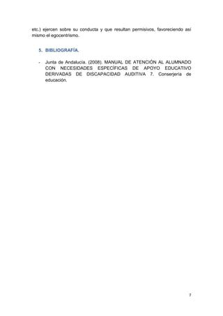 7
etc.) ejercen sobre su conducta y que resultan permisivos, favoreciendo así
mismo el egocentrismo.
5. BIBLIOGRAFÍA.
- Junta de Andalucía. (2008). MANUAL DE ATENCIÓN AL ALUMNADO
CON NECESIDADES ESPECÍFICAS DE APOYO EDUCATIVO
DERIVADAS DE DISCAPACIDAD AUDITIVA 7. Conserjería de
educación.
 