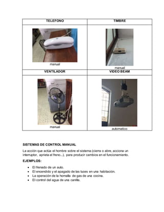 TELEFONO TIMBRE
manual
manual
VENTILADOR VIDEO BEAM
manual
automatico
SISTEMAS DE CONTROL MANUAL
La acción que actúa el hombre sobre el sistema (cierra o abre, acciona un
interruptor, aprieta el freno...), para producir cambios en el funcionamiento.
EJEMPLOS:
 El frenado de un auto.
 El encendido y el apagado de las luces en una habitación.
 La operación de la hornalla de gas de una cocina.
 El control del agua de una canilla.
 