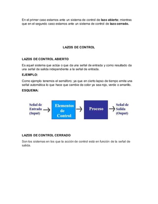 En el primer caso estamos ante un sistema de control de lazo abierto; mientras
que en el segundo caso estamos ante un sistema de control de lazo cerrado.
LAZOS DE CONTROL
LAZOS DE CONTROL ABIERTO
Es aquel sistema que actúa o que da una señal de entrada y como resultado da
una señal de salida independiente a la señal de entrada.
EJEMPLO:
Como ejemplo tenemos el semáforo; ya que en cierto lapso de tiempo emite una
señal automática lo que hace que cambie de color ya sea rojo, verde o amarillo.
ESQUEMA:
LAZOS DE CONTROL CERRADO
Son los sistemas en los que la acción de control está en función de la señal de
salida.
 