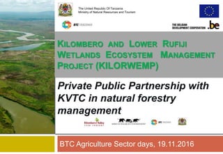 Private Public Partnership with
KVTC in natural forestry
management
BTC Agriculture Sector days, 19.11.2016
The United Republic Of Tanzania
Ministry of Natural Resources and Tourism
KILOMBERO AND LOWER RUFIJI
WETLANDS ECOSYSTEM MANAGEMENT
PROJECT (KILORWEMP)
 