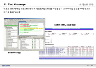 102Page l 102
11. Test Coverage
테스트 코드가 대상 소스 코드에 대해 테스트하는 코드를 작성했는지 그 커버하는 정도를 수치나 코드
라인을 통해 알려줌
EclEmma 화면
EMMA HTML 리포팅 화면
4.테스트 도구
 