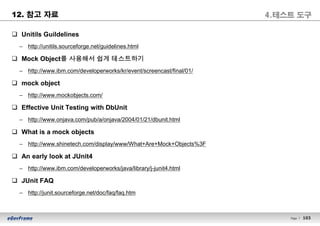 103Page l 103
12. 참고 자료
q Unitils Guildelines
– http://unitils.sourceforge.net/guidelines.html
q Mock Object를 사용해서 쉽게 테스트하기
– http://www.ibm.com/developerworks/kr/event/screencast/final/01/
q mock object
– http://www.mockobjects.com/
q Effective Unit Testing with DbUnit
– http://www.onjava.com/pub/a/onjava/2004/01/21/dbunit.html
q What is a mock objects
– http://www.shinetech.com/display/www/What+Are+Mock+Objects%3F
q An early look at JUnit4
– http://www.ibm.com/developerworks/java/library/j-junit4.html
q JUnit FAQ
– http://junit.sourceforge.net/doc/faq/faq.htm
4.테스트 도구
 