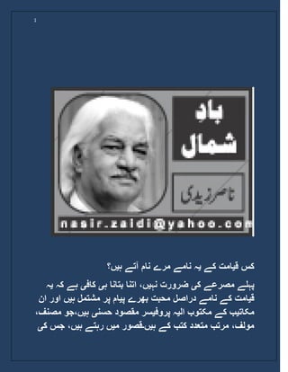 1
‫ق‬ ‫کس‬‫ی‬‫کے‬ ‫امت‬‫ی‬‫ہ‬ ‫آتے‬ ‫نام‬ ‫مرے‬ ‫نامے‬ ‫ہ‬‫ی‬‫ں؟‬
‫ک‬ ‫مصرعے‬ ‫پہلے‬‫ی‬‫نہ‬ ‫ضرورت‬‫ی‬‫ہ‬ ‫بتانا‬ ‫اتنا‬ ،‫ں‬‫ی‬‫کاف‬‫ی‬‫ک‬ ‫ہے‬‫ہ‬‫ی‬‫ہ‬
‫ق‬‫ی‬‫پ‬ ‫بھرے‬ ‫محبت‬ ‫دراصل‬ ‫نامے‬ ‫کے‬ ‫امت‬‫ی‬‫ہ‬ ‫مشتمل‬ ‫پر‬ ‫ام‬‫ی‬‫اور‬ ‫ں‬‫ان‬
‫مکات‬‫ی‬‫ال‬ ‫مکتوب‬ ‫کے‬ ‫ب‬‫ی‬‫پروف‬ ‫ہ‬‫ی‬‫حسن‬ ‫مقصود‬ ‫سر‬‫ی‬‫ہ‬‫ی‬‫ں،جو‬،‫مصنف‬
‫کتب‬ ‫متعدد‬ ‫مرتب‬ ،‫مولف‬‫ہ‬ ‫کے‬‫ی‬‫ں‬‫۔‬‫م‬ ‫قصور‬‫ی‬‫ہ‬ ‫رہتے‬ ‫ں‬‫ی‬‫جس‬ ،‫ں‬‫ک‬‫ی‬
 