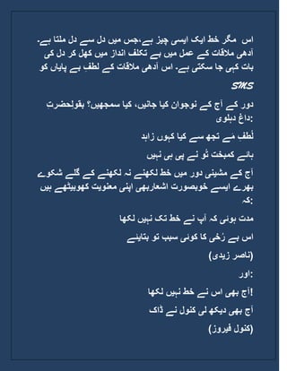 ‫ا‬ ‫خط‬ ‫مگر‬‫ی‬‫ا‬ ‫ک‬‫ی‬‫س‬‫ی‬‫چ‬‫ی‬‫م‬ ‫ہے،جس‬ ‫ز‬‫ی‬‫ہے‬ ‫ملتا‬ ‫دل‬ ‫سے‬ ‫دل‬ ‫ں‬‫۔‬ ‫اس‬
‫آدھ‬‫ی‬‫م‬ ‫عمل‬ ‫کے‬ ‫مالقات‬‫ی‬‫م‬ ‫انداز‬ ‫تکلف‬ ‫بے‬ ‫ں‬‫ی‬‫ک‬ ‫دل‬ ‫کر‬ ‫کھل‬ ‫ں‬‫ی‬
‫کہ‬ ‫بات‬‫ی‬‫سکت‬ ‫جا‬‫ی‬‫ہے‬‫۔‬‫آدھ‬ ‫اس‬‫ی‬‫پا‬ ‫بے‬ ِ‫لطف‬ ‫کے‬ ‫مالقات‬‫ی‬‫ک‬ ‫اں‬‫و‬
SMS
‫ک‬ ‫نوجوان‬ ‫کے‬ ‫آج‬ ‫کے‬ ‫دور‬‫ی‬‫جان‬ ‫ا‬‫ی‬‫ک‬ ،‫ں‬‫ی‬‫سمجھ‬ ‫ا‬‫ی‬ِ‫ل‬‫بقو‬ ‫ں؟‬‫حض‬ِ‫ت‬‫ر‬
‫دہلو‬ ‫داغ‬‫ی‬ :
‫ک‬ ‫سے‬ ‫تجھ‬ ‫ے‬َ‫م‬ ِ‫طف‬ُ‫ل‬‫ی‬‫زاہد‬ ‫کہوں‬ ‫ا‬
‫پ‬ ‫نے‬ ‫و‬ُ‫ت‬ ‫کمبخت‬ ‫ہائے‬‫ی‬‫ہ‬‫ی‬‫نہ‬‫ی‬‫ں‬
‫مش‬ ‫کے‬ ‫آج‬‫ی‬‫ن‬‫ی‬‫م‬ ‫دور‬‫ی‬‫شک‬ ‫گلے‬ ‫کے‬ ‫لکھنے‬ ‫نہ‬ ‫لکھنے‬ ‫خط‬ ‫ں‬‫وے‬
‫ا‬ ‫بھرے‬‫ی‬‫اشعاربھ‬ ‫خوبصورت‬ ‫سے‬‫ی‬‫اپن‬‫ی‬‫معنو‬‫ی‬‫کھوب‬ ‫ت‬‫ی‬‫ٹھ‬‫ہ‬ ‫ے‬‫ی‬‫ں‬
‫:کہ‬
‫ہوئ‬ ‫مدت‬‫ی‬‫نہ‬ ‫تک‬ ‫خط‬ ‫نے‬ ‫آپ‬ ‫کہ‬‫ی‬‫لکھا‬ ‫ں‬
‫خ‬ُ‫ر‬ ‫بے‬ ‫اس‬‫ی‬‫کوئ‬ ‫کا‬‫ی‬‫بتا‬ ‫تو‬ ‫سبب‬‫ی‬‫ئے‬
( ‫ز‬ ‫ناصر‬‫ی‬‫د‬‫ی‬ )
‫:اور‬
‫بھ‬ ‫آج‬‫ی‬‫نہ‬ ‫خط‬ ‫نے‬ ‫اس‬‫ی‬‫ل‬ ‫ں‬‫کھا‬ !
‫بھ‬ ‫آج‬‫ی‬‫د‬‫ی‬‫ل‬ ‫کھ‬‫ی‬‫ڈاک‬ ‫نے‬ ‫کنول‬
( ‫ف‬ ‫کنول‬‫ی‬‫روز‬ )
 