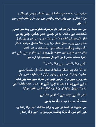 ‫ہ‬ ‫مرتب‬‫ی‬‫ہ‬ ‫قلمکار‬ ‫جہت‬ ‫ہمہ‬ ‫وہ‬ ،‫ں‬‫ی‬‫ں‬‫۔‬‫نو‬ ‫افسانہ‬‫ی‬‫س‬‫ی‬‫و‬ ‫اورطنز‬
‫نگار‬ ‫مزاح‬‫ی‬‫م‬‫ی‬‫بھ‬ ‫ں‬‫ی‬‫ہ‬ ‫رکھتے‬ ‫درک‬‫ی‬‫نثر‬ ‫اور‬ ‫ں‬‫ی‬‫م‬ ‫کہنے‬ ‫نظم‬‫ی‬‫ں‬
‫بھ‬‫ی‬ ....!
‫م‬ ‫خطوط‬ ‫موصولہ‬ ‫نام‬ ‫کے‬ ‫قلم‬ ِ‫ل‬‫اہ‬ ‫جہت‬ ‫ہمہ‬ ‫اس‬‫ی‬‫س‬ ‫بہت‬ ‫ں‬‫ی‬‫نامور‬
‫شخص‬‫ی‬‫بولت‬ ‫تکلفانہ‬ ‫بے‬ ‫ات‬‫ی‬‫چالت‬‫ی‬‫ج‬ ،‫ی‬‫ت‬‫ی‬‫جاگت‬‫ی‬‫چلت‬ ،‫ی‬‫پھرت‬‫ی‬
‫آت‬ ‫نظر‬‫ی‬‫ہ‬‫ی‬‫ں‬‫۔‬‫شخص‬ ‫ان‬‫ی‬‫م‬ ‫ات‬‫ی‬‫م‬ ‫سے‬ ‫سوں‬ ‫بہت‬ ‫ں‬‫ی‬‫ر‬‫ی‬‫بھ‬‫ی‬‫ن‬‫ی‬‫از‬
‫مند‬‫ی‬‫رہ‬‫ی‬‫ہے‬‫ی‬‫ڈاکٹر‬ ،‫خواجہ‬ ‫مشفق‬ ً‫ال‬‫مث‬ ،‫ہے‬ ‫رہا‬ ‫خاطر‬ ِ‫تعلق‬ ‫ا‬
‫سہ‬ ‫آغا‬‫ی‬‫پروف‬ ،‫ل‬‫ی‬‫حم‬ ‫سر‬‫ی‬‫د‬‫ی‬‫زدان‬‫ی‬‫ب‬ ،‫ی‬‫ح‬ ‫دل‬‫ی‬‫در‬‫ی‬‫ڈاکٹر‬ ‫اور‬
‫وفاراشد‬‫ی‬‫جنہ‬‫ی‬َ‫م‬ ‫ں‬‫ی‬‫پ‬ ‫بڑے‬ ً‫ا‬‫عموم‬ ‫ں‬‫ی‬‫ا‬ ‫اپنے‬ ‫سے‬ ‫احترام‬ ‫اور‬ ‫ار‬‫س‬
‫ک‬ ‫مخاطب‬ ‫کر‬ ‫االپ‬ ‫کو‬ ‫مصرع‬ ‫ساختہ‬ ‫خود‬‫ی‬‫تھا‬ ‫کرتا‬ ‫ا‬ :
” ‫راشد‬ ‫وفا‬ ‫بے‬‫ی‬‫راشد‬ ‫وفا‬ ‫....بے‬‫ی‬ !“
‫ا‬ ‫کا‬ ‫اس‬‫ی‬‫منظر‬ ‫پس‬ ‫ک‬‫ی‬‫مشرق‬ ‫سابق‬ ‫کہ‬ ‫تھا‬ ‫ہ‬‫ی‬‫سے‬ ‫پاکستان‬
‫وفاراشد‬ ‫حضرت‬‫ی‬‫ا‬ ‫بطور‬ ‫مجھے‬‫ی‬‫ڈ‬‫ی‬‫لط‬ ‫ادب‬ ‫ٹر‬‫ی‬‫اپن‬ ‫الہور‬ ‫ف‬‫ی‬
‫تحر‬‫ی‬‫بھ‬ ‫خط‬ ‫سے‬ ‫کثرت‬ ‫اور‬ ‫تھے‬ ‫کرتے‬ ‫نوازا‬ ‫سے‬ ‫روں‬‫ی‬‫لک‬‫ھا‬
‫تھے‬ ‫کرتے‬‫۔‬‫کراچ‬ ‫جب‬ ‫وہ‬ ‫پھر‬‫ی‬َ‫م‬ ‫اور‬ ‫گئے‬ ‫آ‬‫ی‬‫ں‬”‫لط‬ ِ‫ب‬‫اد‬‫ی‬‫ف‬“‫ک‬‫ی‬
‫ب‬ ‫چھوڑ‬ ‫ادارت‬‫ی‬‫ہوگ‬ ‫مفقود‬ ‫خاص‬ ِ‫تعلق‬ ‫وہ‬ ‫کا‬ ‫ان‬ ‫تو‬ ‫ٹھا‬‫ی‬‫ا‬ :
‫کوئ‬‫ی‬‫کوئ‬ ‫نہ‬ ‫سے‬ ‫وہاں‬ ‫ہے‬ ‫آتا‬‫ی‬‫ہے‬ ‫جاتا‬
‫مدت‬‫ی‬‫گزر‬ ‫ں‬‫ی‬‫ہوئے‬ ‫بند‬ ‫وفا‬ ‫و‬ ‫مہر‬ ِ‫ہ‬‫ر‬ ‫ں‬
‫اجنب‬ ‫اس‬‫ی‬‫ک‬ ‫ت‬‫ی‬َ‫م‬ ‫کو‬ ‫فضا‬‫ی‬‫بہ‬ ‫ں‬‫مالقات‬ ِ‫ت‬‫وق‬”‫راشد‬ ‫وفا‬ ‫بے‬‫ی‬،
‫راشد‬ ‫وفا‬ ‫بے‬‫ی‬ “ ‫م‬ ‫االپ‬ ‫کے‬‫ی‬‫چاہتا‬ ‫کرنا‬ ‫گم‬ ‫ں‬‫۔‬‫م‬ ‫مرحوم‬‫ی‬‫ر‬‫ی‬
 