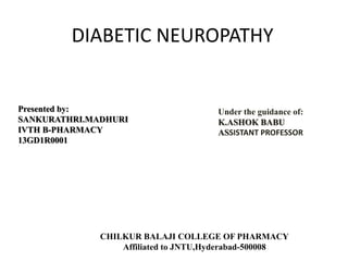 DIABETIC NEUROPATHY
Presented by:
SANKURATHRI.MADHURI
IVTH B-PHARMACY
13GD1R0001
Under the guidance of:
K.ASHOK BABU
ASSISTANT PROFESSOR
CHILKUR BALAJI COLLEGE OF PHARMACY
Affiliated to JNTU,Hyderabad-500008
 