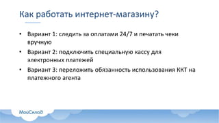 Как работать интернет-магазину?
• Вариант 1: следить за оплатами 24/7 и печатать чеки
вручную
• Вариант 2: подключить специальную кассу для
электронных платежей
• Вариант 3: переложить обязанность использования ККТ на
платежного агента
 