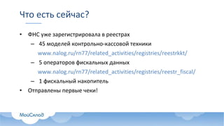 Что есть сейчас?
• ФНС уже зарегистрировала в реестрах
– 45 моделей контрольно-кассовой техники
www.nalog.ru/rn77/related_activities/registries/reestrkkt/
– 5 операторов фискальных данных
www.nalog.ru/rn77/related_activities/registries/reestr_fiscal/
– 1 фискальный накопитель
• Отправлены первые чеки!
 