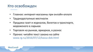 Кто освобожден
• Главное: интернет-магазины при онлайн-оплате
• Труднодоступные местности
• Продажа газет и журналов, билетов в транспорте,
мороженого в ларьках
• Торговля на рынках, ярмарках, в разнос
• Прочее: читайте текст закона на сайте
www.rg.ru/2016/07/12/kassa-dok.html
 