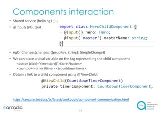Components interaction
• Shared service (hello ng1 ;) )
• @Input/@Output
• ngOnChanges(changes: {[propKey: string]: SimpleChange})
• We can place a local variable on the tag representing the child component
<button (click)="timer.start()">Start</button>
<countdown-timer #timer> </countdown-timer>
• Obtain a link to a child component using @ViewChild:
13
https://angular.io/docs/ts/latest/cookbook/component-communication.html
 