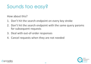 Sounds too easy?
How about this?
1. Don’t hit the search endpoint on every key stroke
2. Don’t hit the search endpoint with the same query params
for subsequent requests
3. Deal with out-of-order responses
4. Cancel requests when they are not needed
18
 