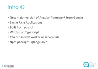 Intro 
• New major version of Angular framework from Google
• Single Page Applications
• Built from scratch
• Written on Typescript
• Can run in web worker or server-side
• Npm packages: @angular/*
3
 