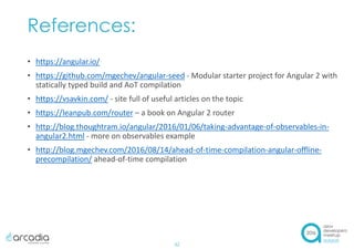 References:
• https://angular.io/
• https://github.com/mgechev/angular-seed - Modular starter project for Angular 2 with
statically typed build and AoT compilation
• https://vsavkin.com/ - site full of useful articles on the topic
• https://leanpub.com/router – a book on Angular 2 router
• http://blog.thoughtram.io/angular/2016/01/06/taking-advantage-of-observables-in-
angular2.html - more on observables example
• http://blog.mgechev.com/2016/08/14/ahead-of-time-compilation-angular-offline-
precompilation/ ahead-of-time compilation
32
 