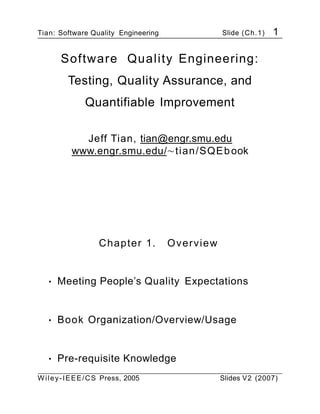 Tian: Software Quality Engineering Slide (Ch.1) 1
Software Quality Engineering:
Testing, Quality Assurance, and
Quantifiable Improvement
Jeff Tian, tian@engr.smu.edu
www.engr.smu.edu/∼tian/SQEbook
Chapter 1. Overview
• Meeting People’s Quality Expectations
• Book Organization/Overview/Usage
• Pre-requisite Knowledge
Wiley-IEEE/CS Press, 2005 Slides V2 (2007)
 