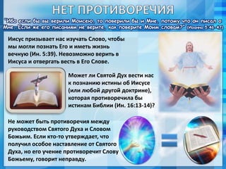 “Ибо если бы вы верили Моисею, то поверили бы и Мне, потому что он писал о
Мне. Если же его писаниям не верите, как поверите Моим словам?” (Иоанна 5:46-47)
Иисус призывает нас изучать Слово, чтобы
мы могли познать Его и иметь жизнь
вечную (Ин. 5:39). Невозможно верить в
Иисуса и отвергать весть в Его Слове.
Может ли Святой Дух вести нас
к познанию истины об Иисусе
(или любой другой доктрине),
которая противоречила бы
истинам Библии (Ин. 16:13-14)?
Не может быть противоречия между
руководством Святого Духа и Словом
Божьим. Если кто-то утверждает, что
получил особое наставление от Святого
Духа, но его учение противоречит Слову
Божьему, говорит неправду.
 