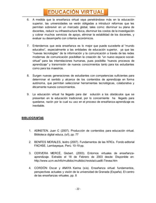 - 22 -
6. A medida que la enseñanza virtual vaya penetrándose más en la educación
superior, las universidades se verán obligadas a introducir reformas que les
permitan sobrevivir en un mercado global, tales como: disminuir su plana de
docentes, reducir su infraestructura física, disminuir los costos de la investigación
y cobrar muchos servicios de apoyo, eliminar la estabilidad de los docentes, y
evaluar su desempeño con criterios económicos.
7. Entendemos que esta enseñanza es lo mejor que puede sucederle al “mundo
educativo”, especialmente a las entidades de educación superior, ya que las
“nuevas tecnologías” de la información y la comunicación a través de las redes
modernas de comunicación posibilitan la creación de “un nuevo espacio social-
virtual” para las interrelaciones humanas, pues posibilita “nuevos procesos de
aprendizaje” y transmisión de nuevos conocimientos tanto para los estudiantes
como para los maestros.
8. Surgen nuevas generaciones de estudiantes con competencias suficientes para
determinar el sentido y alcance de los contenidos de aprendizaje en forma
autónoma, que permitan seleccionar herramientas tecnológicas, colaborativa y
éticamente nuevos conocimientos.
9. La educación virtual ha llegado para dar solución a los obstáculos que se
presentan en la educación tradicional, por lo concerniente ha llegado para
quedarse, razón por la cual su uso en el proceso de enseñanza-aprendizaje es
inevitable.
BIBLIOGRAFÍAS
1. ASINSTEN, Juan C (2007). Producción de contenidos para educación virtual.
Biblioteca digital educa, (s/l), pp. 77
2. BENITES MORALES, Isidro (2007). Fundamentos de las NTICs. Fondo editorial
FACHSE. Lambayeque, Perú. 10-19 pp.
3. CERVERA MERCÉ, Gisbert. (2003). Entornos virtuales de enseñanza-
aprendizaje. Extraído el 18 de Febrero de 2003 desde: Disponible en:
http://www.ucm.es/info/multidoc/multidoc/revista/cuad6-7/evea.htm
4. CORDÓN Oscar y ANAYA Karina (s/a). Enseñanza virtual: fundamentos,
perspectivas actuales y visión de la universidad de Granada (España). El centro
de las enseñanzas virtuales. pp. 8
 