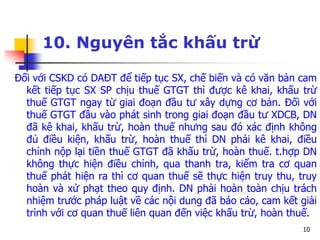 10
10. Nguyên tắc khấu trừ
Đối với CSKD có DAĐT để tiếp tục SX, chế biến và có văn bản cam
kết tiếp tục SX SP chịu thuế GTGT thì được kê khai, khấu trừ
thuế GTGT ngay từ giai đoạn đầu tư xây dựng cơ bản. Đối với
thuế GTGT đầu vào phát sinh trong giai đoạn đầu tư XDCB, DN
đã kê khai, khấu trừ, hoàn thuế nhưng sau đó xác định không
đủ điều kiện, khấu trừ, hoàn thuế thì DN phải kê khai, điều
chỉnh nộp lại tiền thuế GTGT đã khấu trừ, hoàn thuế. t.hợp DN
không thực hiện điều chỉnh, qua thanh tra, kiểm tra cơ quan
thuế phát hiện ra thì cơ quan thuế sẽ thực hiện truy thu, truy
hoàn và xử phạt theo quy định. DN phải hoàn toàn chịu trách
nhiệm trước pháp luật về các nội dung đã báo cáo, cam kết giải
trình với cơ quan thuế liên quan đến việc khấu trừ, hoàn thuế.
 